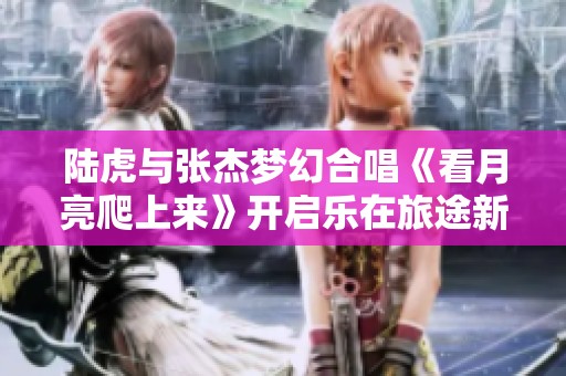 陆虎与张杰梦幻合唱《看月亮爬上来》开启乐在旅途新篇章
