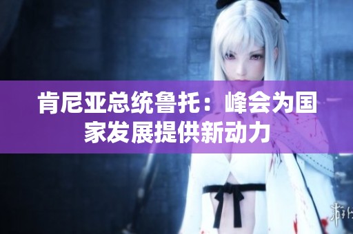 肯尼亚总统鲁托：峰会为国家发展提供新动力