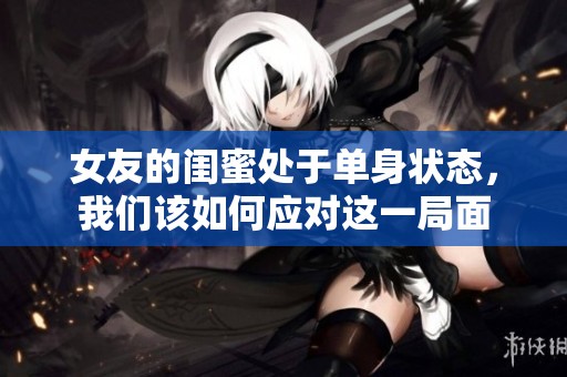 女友的闺蜜处于单身状态，我们该如何应对这一局面
