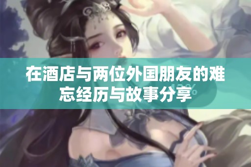 在酒店与两位外国朋友的难忘经历与故事分享