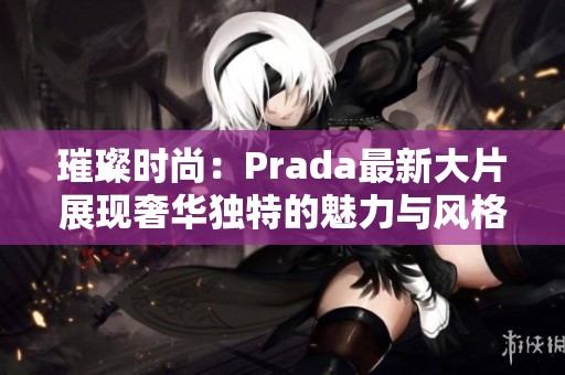 璀璨时尚：Prada最新大片展现奢华独特的魅力与风格