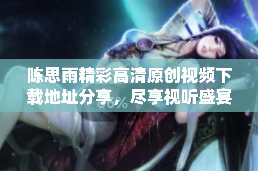 陈思雨精彩高清原创视频下载地址分享，尽享视听盛宴