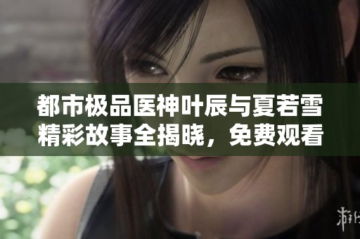 都市极品医神叶辰与夏若雪精彩故事全揭晓，免费观看最新章节