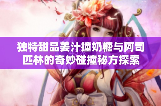 独特甜品姜汁撞奶糖与阿司匹林的奇妙碰撞秘方探索