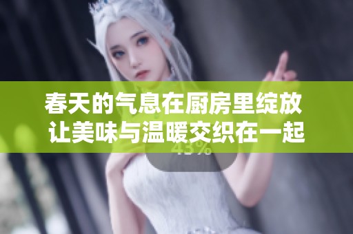 春天的气息在厨房里绽放 让美味与温暖交织在一起