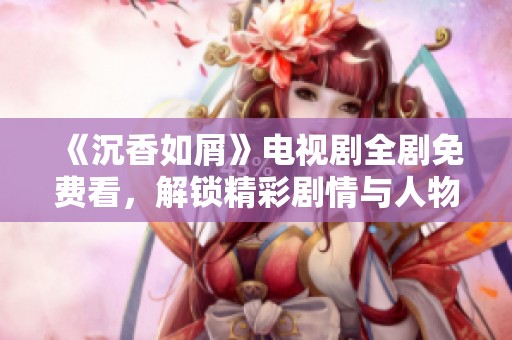 《沉香如屑》电视剧全剧免费看，解锁精彩剧情与人物分析