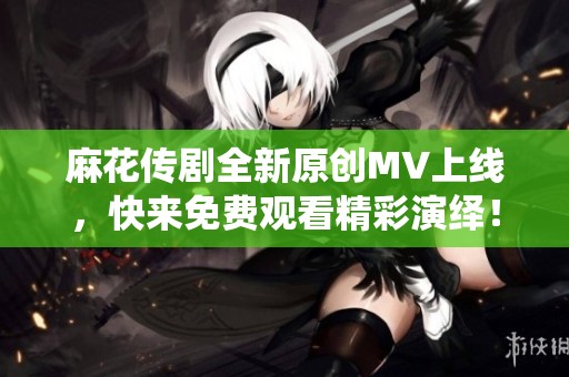 麻花传剧全新原创MV上线，快来免费观看精彩演绎！