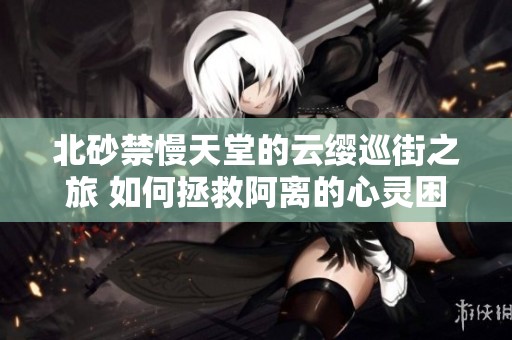 北砂禁慢天堂的云缨巡街之旅 如何拯救阿离的心灵困境