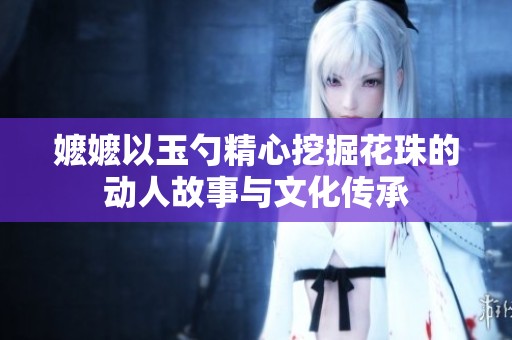 嬷嬷以玉勺精心挖掘花珠的动人故事与文化传承