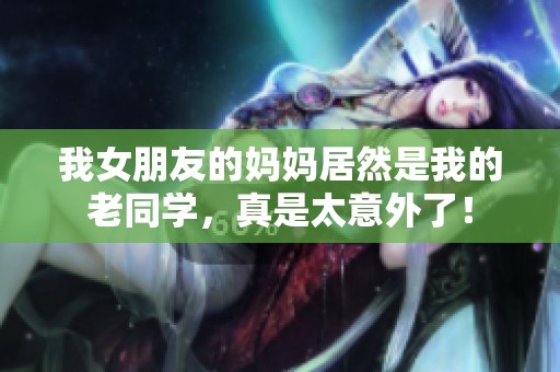 我女朋友的妈妈居然是我的老同学，真是太意外了！