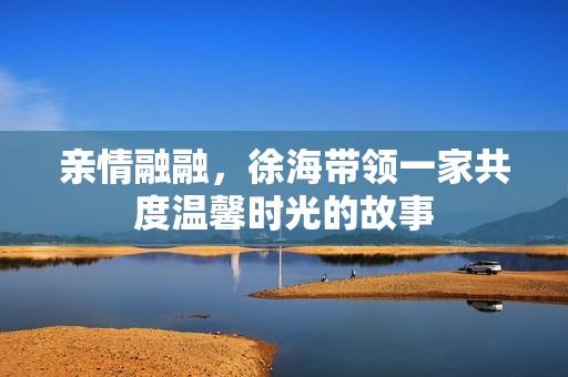 亲情融融，徐海带领一家共度温馨时光的故事
