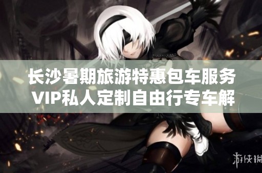 长沙暑期旅游特惠包车服务 VIP私人定制自由行专车解析