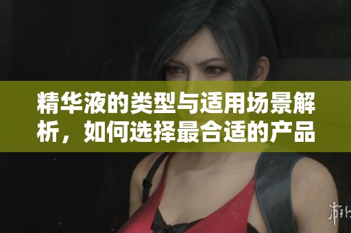 精华液的类型与适用场景解析，如何选择最合适的产品