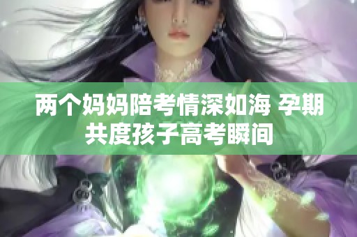 两个妈妈陪考情深如海 孕期共度孩子高考瞬间