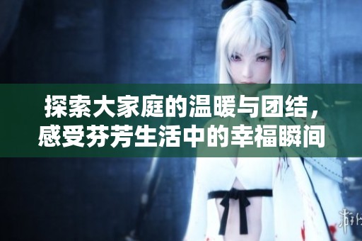 探索大家庭的温暖与团结，感受芬芳生活中的幸福瞬间