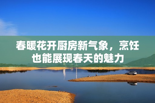 春暖花开厨房新气象，烹饪也能展现春天的魅力