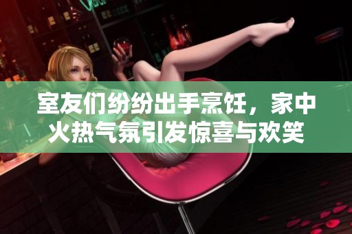 室友们纷纷出手烹饪，家中火热气氛引发惊喜与欢笑