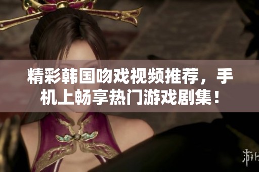 精彩韩国吻戏视频推荐，手机上畅享热门游戏剧集！