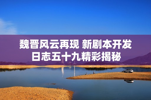 魏晋风云再现 新剧本开发日志五十九精彩揭秘