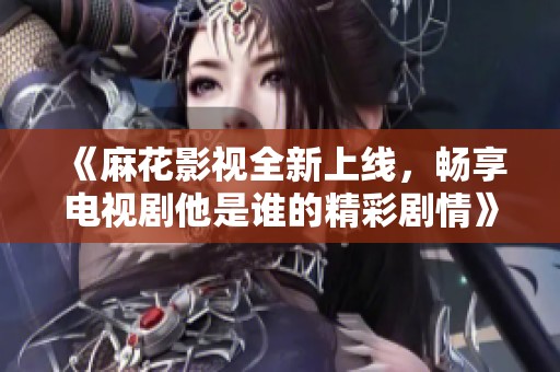 《麻花影视全新上线，畅享电视剧他是谁的精彩剧情》