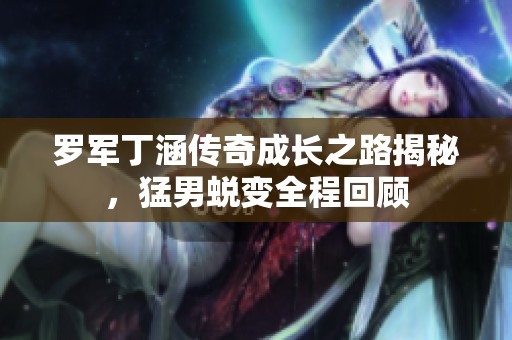 罗军丁涵传奇成长之路揭秘，猛男蜕变全程回顾