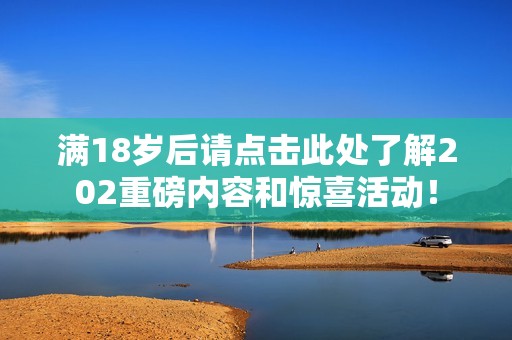 满18岁后请点击此处了解202重磅内容和惊喜活动！
