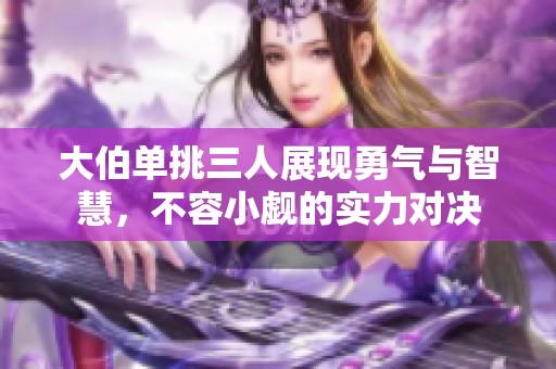 大伯单挑三人展现勇气与智慧，不容小觑的实力对决
