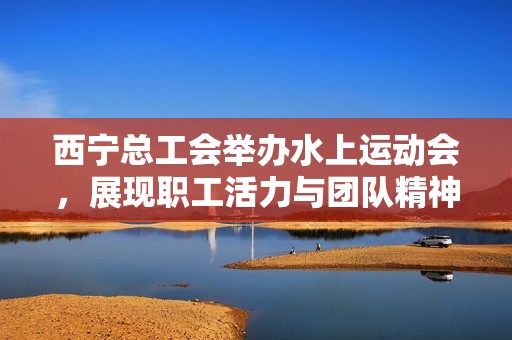 西宁总工会举办水上运动会，展现职工活力与团队精神