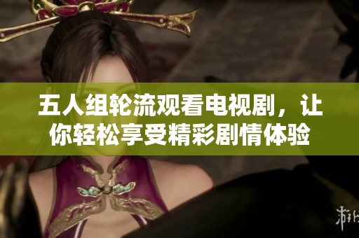 五人组轮流观看电视剧，让你轻松享受精彩剧情体验