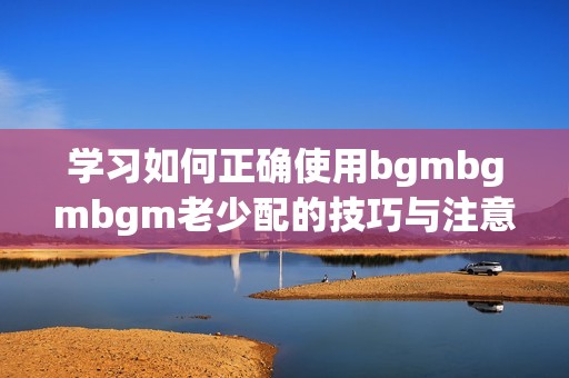 学习如何正确使用bgmbgmbgm老少配的技巧与注意事项