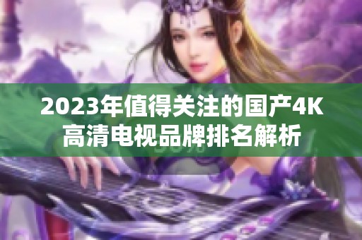 2023年值得关注的国产4K高清电视品牌排名解析