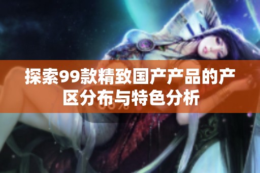 探索99款精致国产产品的产区分布与特色分析