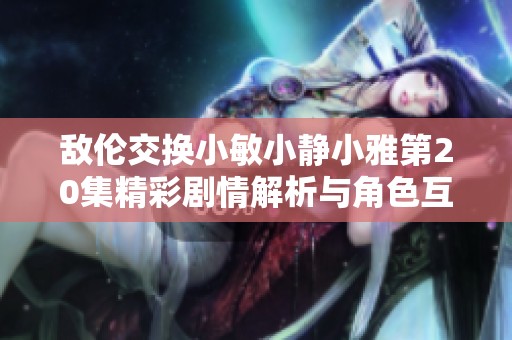 敌伦交换小敏小静小雅第20集精彩剧情解析与角色互动分析