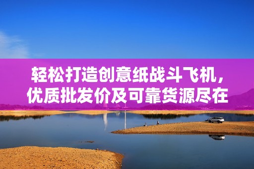 轻松打造创意纸战斗飞机，优质批发价及可靠货源尽在阿里巴巴