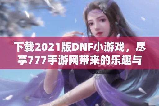 下载2021版DNF小游戏，尽享777手游网带来的乐趣与冒险
