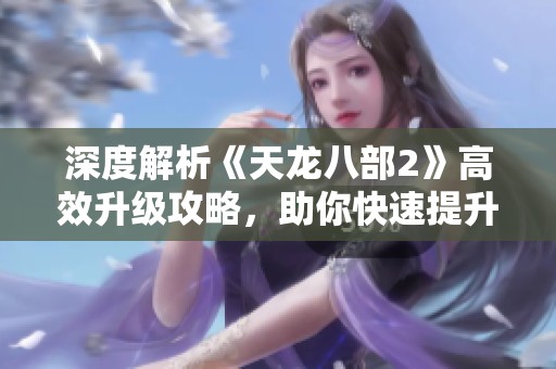 深度解析《天龙八部2》高效升级攻略，助你快速提升游戏实力