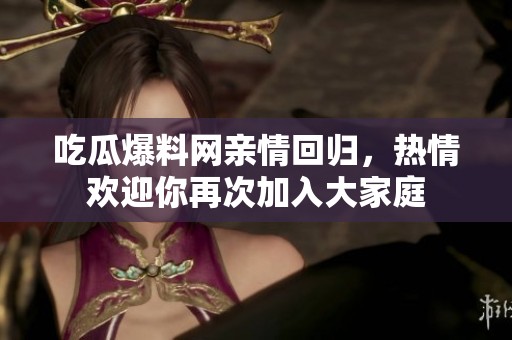 吃瓜爆料网亲情回归，热情欢迎你再次加入大家庭
