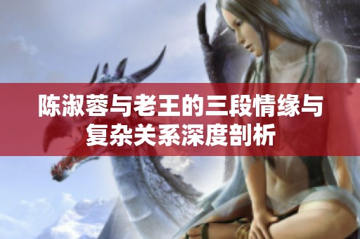 陈淑蓉与老王的三段情缘与复杂关系深度剖析