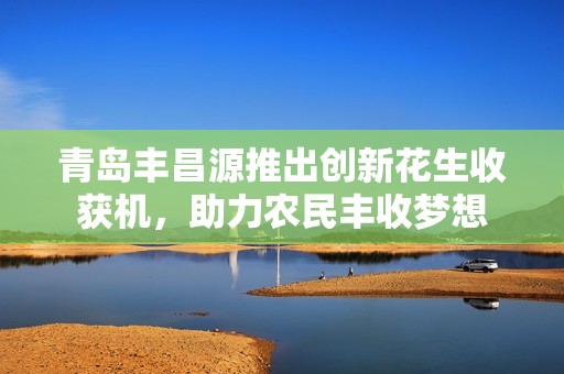 青岛丰昌源推出创新花生收获机，助力农民丰收梦想