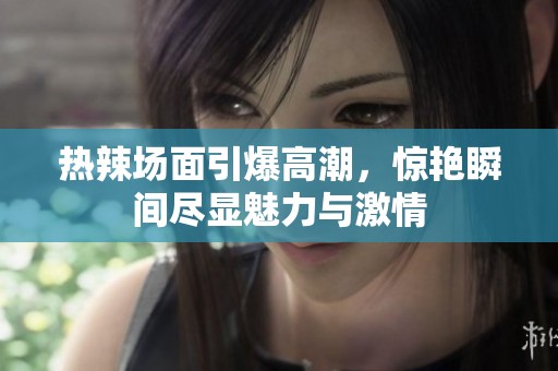 热辣场面引爆高潮，惊艳瞬间尽显魅力与激情