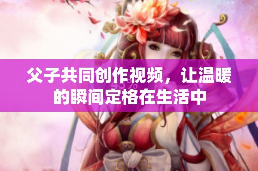 父子共同创作视频，让温暖的瞬间定格在生活中