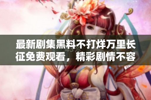 最新剧集黑料不打烊万里长征免费观看，精彩剧情不容错过