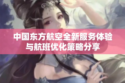 中国东方航空全新服务体验与航班优化策略分享