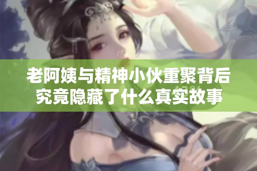 老阿姨与精神小伙重聚背后究竟隐藏了什么真实故事