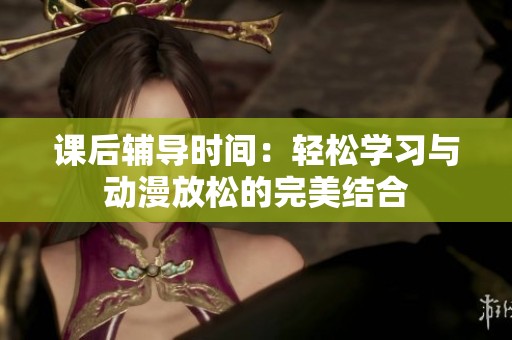 课后辅导时间：轻松学习与动漫放松的完美结合