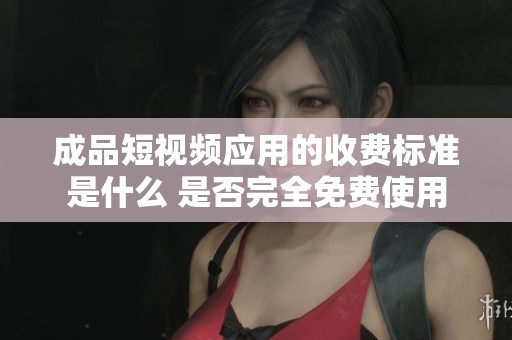 成品短视频应用的收费标准是什么 是否完全免费使用
