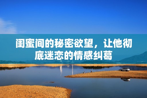 闺蜜间的秘密欲望，让他彻底迷恋的情感纠葛