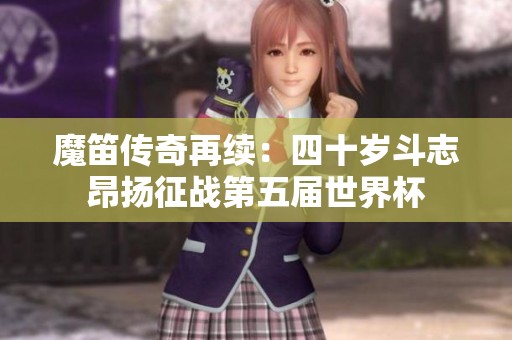 魔笛传奇再续：四十岁斗志昂扬征战第五届世界杯