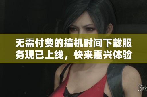 无需付费的搞机时间下载服务现已上线，快来嘉兴体验吧
