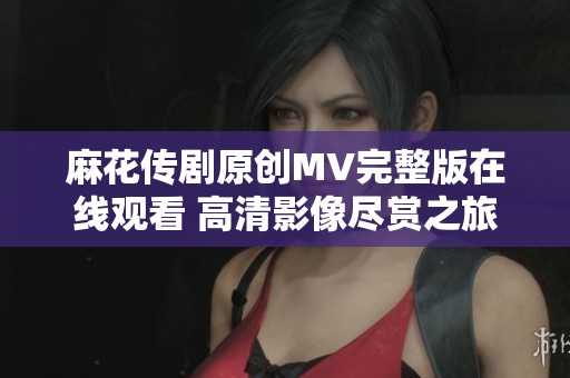 麻花传剧原创MV完整版在线观看 高清影像尽赏之旅